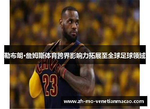 勒布朗·詹姆斯体育跨界影响力拓展至全球足球领域