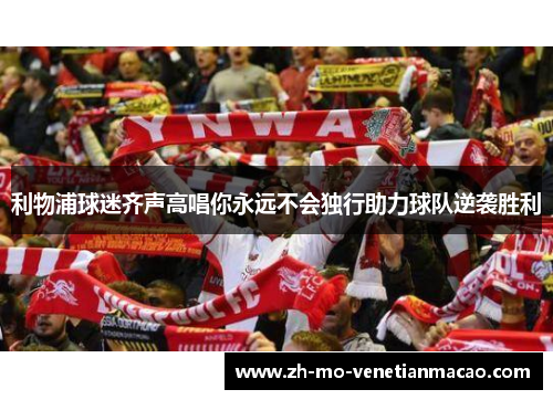 利物浦球迷齐声高唱你永远不会独行助力球队逆袭胜利